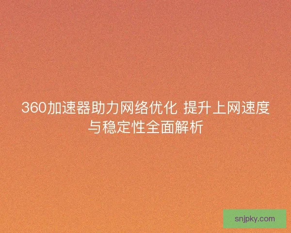 360加速器助力网络优化 提升上网速度与稳定性全面解析