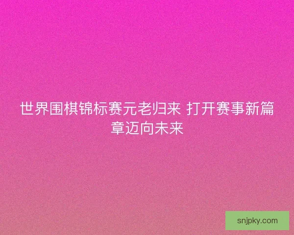 世界围棋锦标赛元老归来 打开赛事新篇章迈向未来