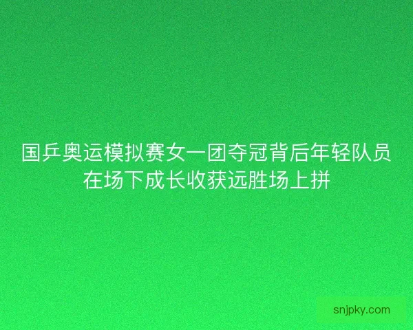 国乒奥运模拟赛女一团夺冠背后年轻队员在场下成长收获远胜场上拼