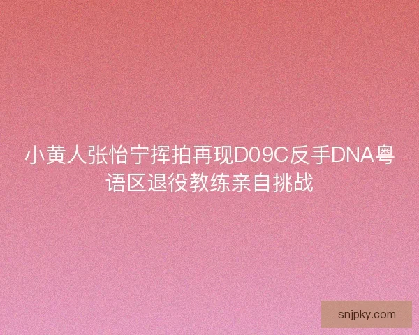 小黄人张怡宁挥拍再现D09C反手DNA粤语区退役教练亲自挑战