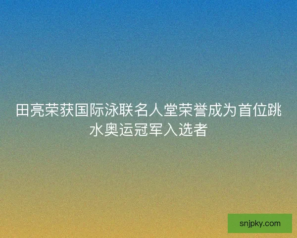 田亮荣获国际泳联名人堂荣誉成为首位跳水奥运冠军入选者
