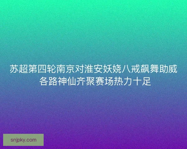 苏超第四轮南京对淮安妖娆八戒飙舞助威 各路神仙齐聚赛场热力十足