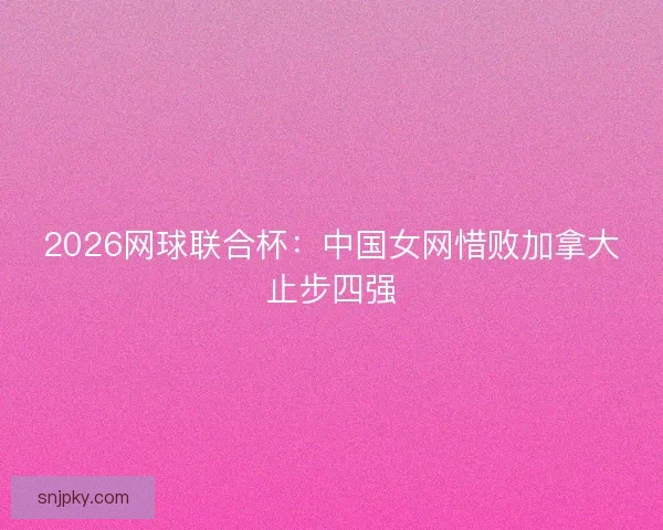 2026网球联合杯：中国女网惜败加拿大止步四强