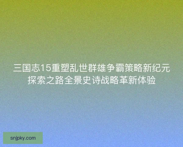三国志15重塑乱世群雄争霸策略新纪元探索之路全景史诗战略革新体验