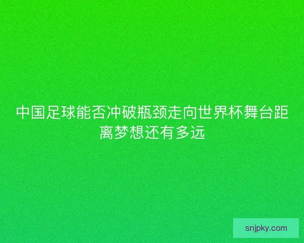 中国足球能否冲破瓶颈走向世界杯舞台距离梦想还有多远