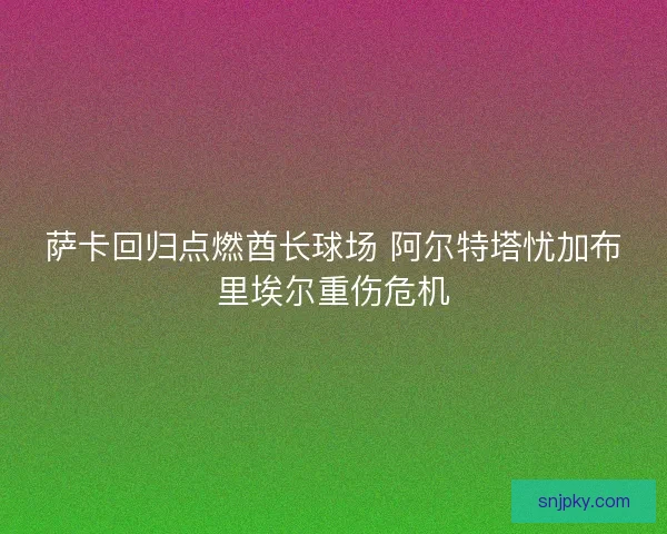 萨卡回归点燃酋长球场 阿尔特塔忧加布里埃尔重伤危机
