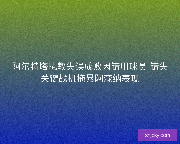 阿尔特塔执教失误成败因错用球员 错失关键战机拖累阿森纳表现
