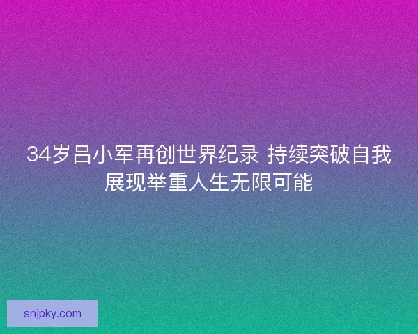 34岁吕小军再创世界纪录 持续突破自我展现举重人生无限可能