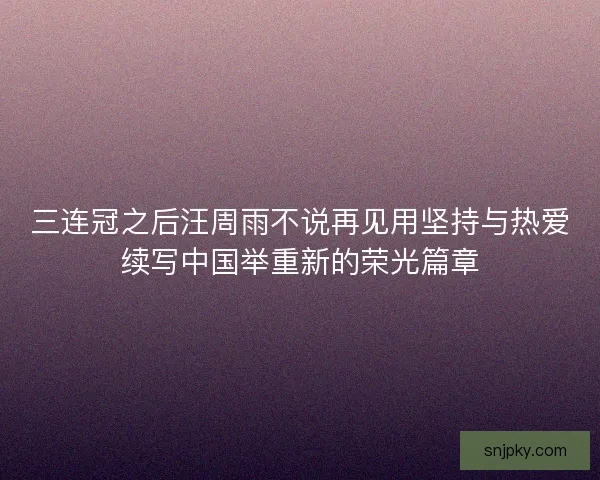 三连冠之后汪周雨不说再见用坚持与热爱续写中国举重新的荣光篇章