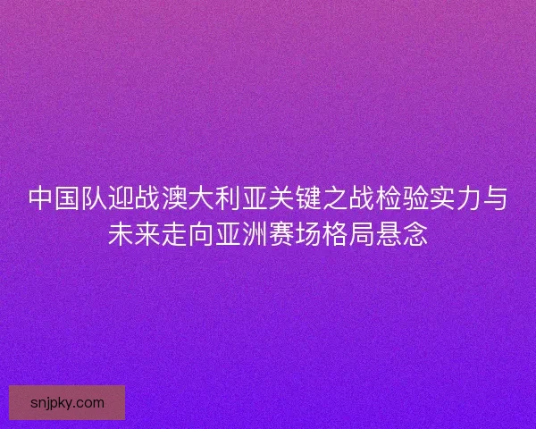 中国队迎战澳大利亚关键之战检验实力与未来走向亚洲赛场格局悬念