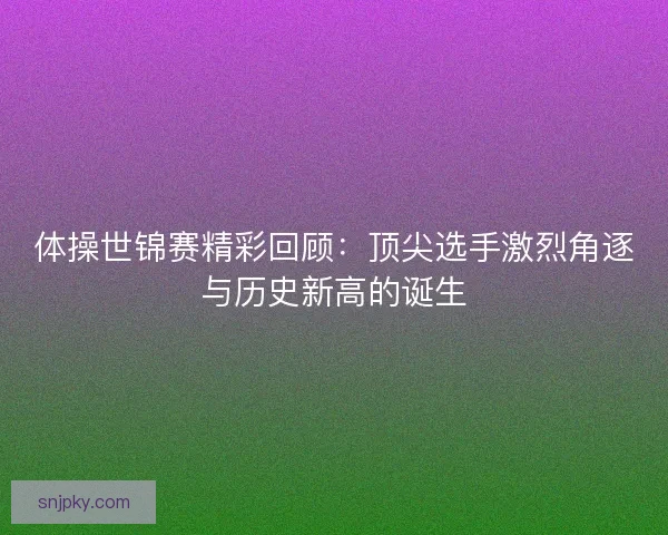 体操世锦赛精彩回顾：顶尖选手激烈角逐与历史新高的诞生