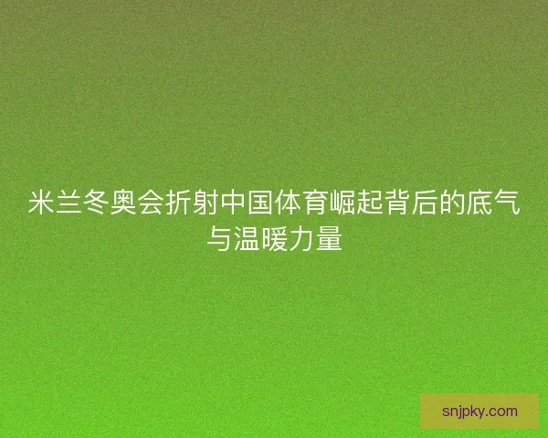 米兰冬奥会折射中国体育崛起背后的底气与温暖力量