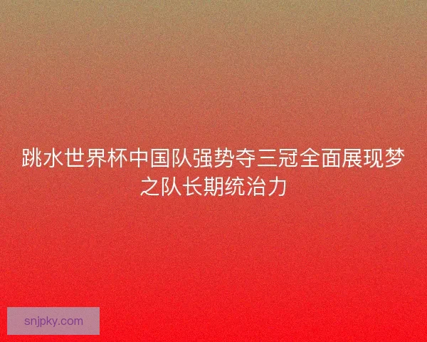 跳水世界杯中国队强势夺三冠全面展现梦之队长期统治力