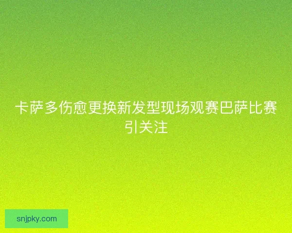 卡萨多伤愈更换新发型现场观赛巴萨比赛引关注