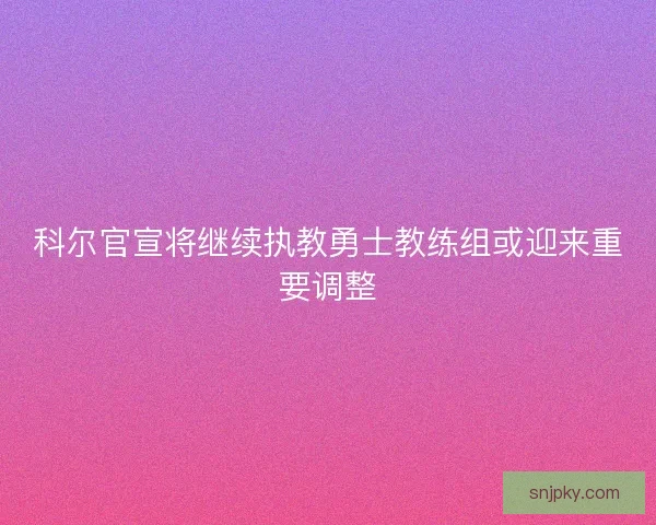 科尔官宣将继续执教勇士教练组或迎来重要调整