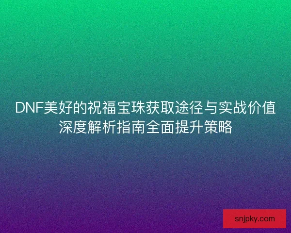 DNF美好的祝福宝珠获取途径与实战价值深度解析指南全面提升策略