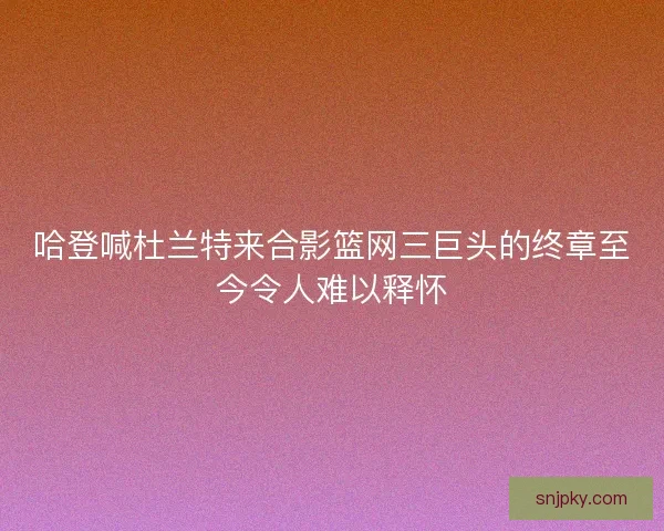 哈登喊杜兰特来合影篮网三巨头的终章至今令人难以释怀 哈登喊杜兰特来合影篮网三巨头的终章至今令人难以释怀