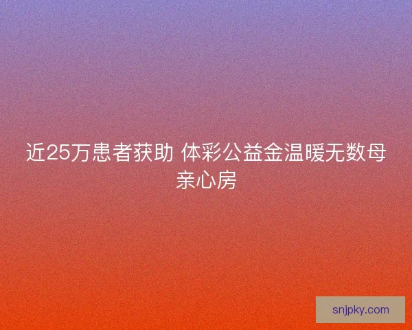 近25万患者获助 体彩公益金温暖无数母亲心房