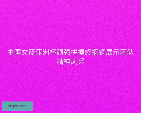 中国女篮亚洲杯顽强拼搏终摘铜展示团队精神风采