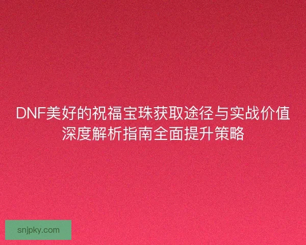 DNF美好的祝福宝珠获取途径与实战价值深度解析指南全面提升策略