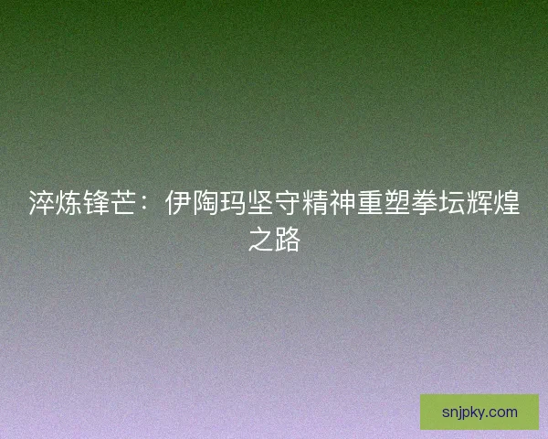 淬炼锋芒：伊陶玛坚守精神重塑拳坛辉煌之路