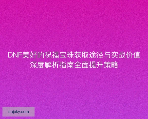 DNF美好的祝福宝珠获取途径与实战价值深度解析指南全面提升策略