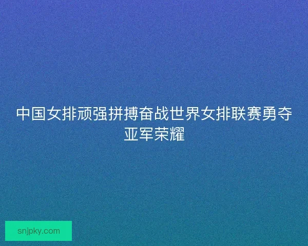 中国女排顽强拼搏奋战世界女排联赛勇夺亚军荣耀