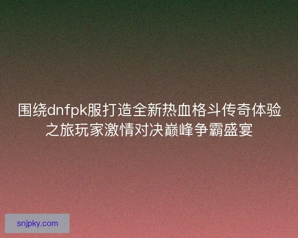 围绕dnfpk服打造全新热血格斗传奇体验之旅玩家激情对决巅峰争霸盛宴