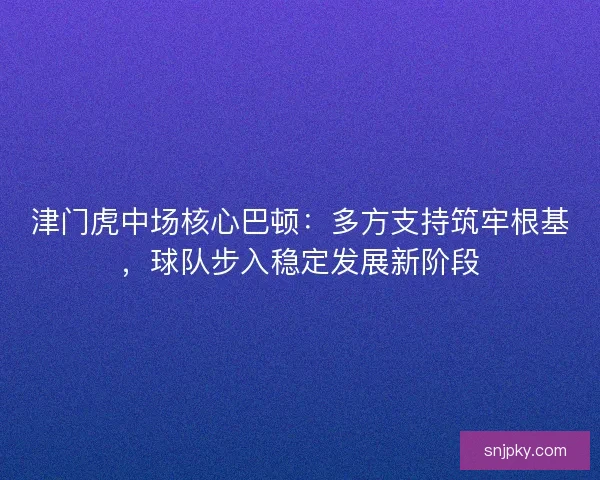 津门虎中场核心巴顿：多方支持筑牢根基，球队步入稳定发展新阶段