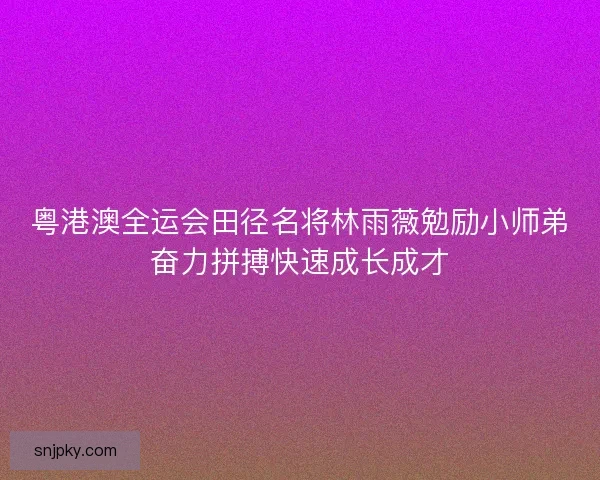 粤港澳全运会田径名将林雨薇勉励小师弟奋力拼搏快速成长成才