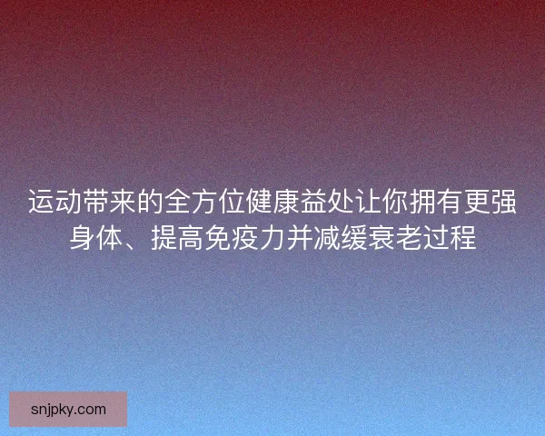 运动带来的全方位健康益处让你拥有更强身体、提高免疫力并减缓衰老过程