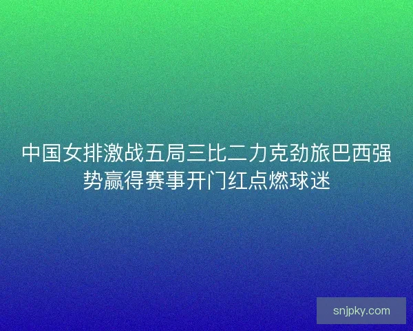 中国女排激战五局三比二力克劲旅巴西强势赢得赛事开门红点燃球迷