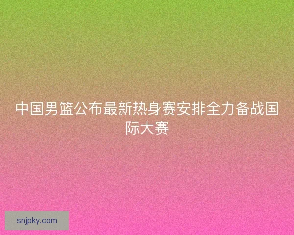 中国男篮公布最新热身赛安排全力备战国际大赛