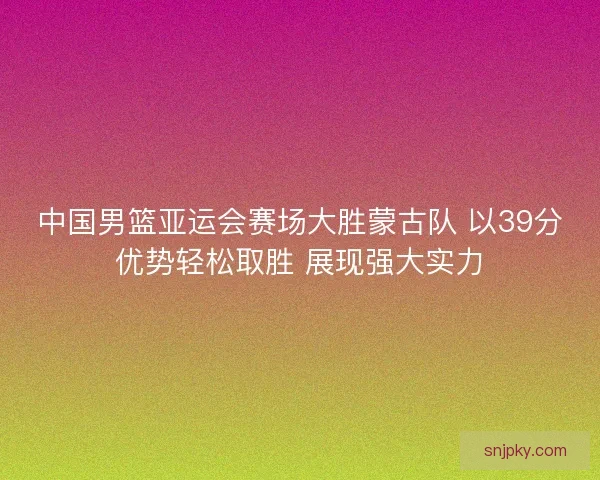 中国男篮亚运会赛场大胜蒙古队 以39分优势轻松取胜 展现强大实力