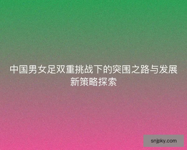 中国男女足双重挑战下的突围之路与发展新策略探索