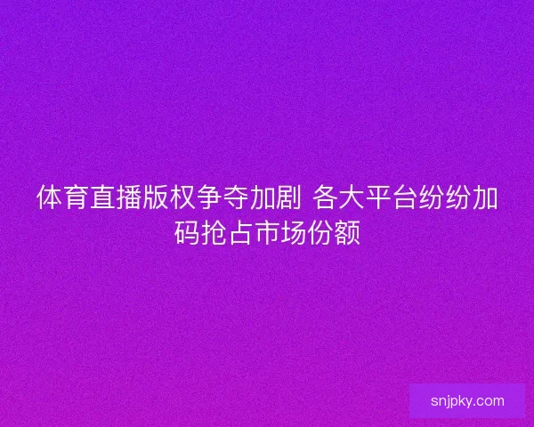体育直播版权争夺加剧 各大平台纷纷加码抢占市场份额
