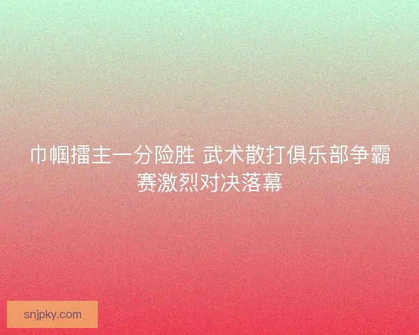 巾帼擂主一分险胜 武术散打俱乐部争霸赛激烈对决落幕