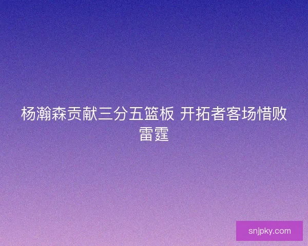 杨瀚森贡献三分五篮板 开拓者客场惜败雷霆